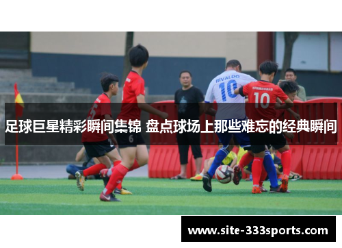 足球巨星精彩瞬间集锦 盘点球场上那些难忘的经典瞬间