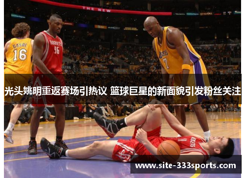 光头姚明重返赛场引热议 篮球巨星的新面貌引发粉丝关注